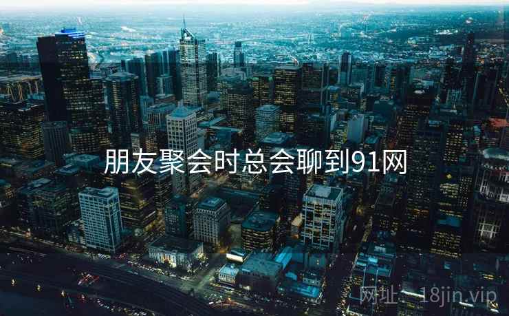 朋友聚会时总会聊到91网