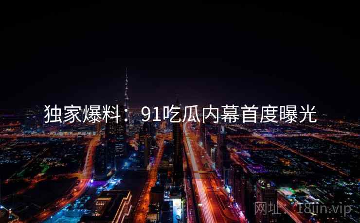 独家爆料：91吃瓜内幕首度曝光