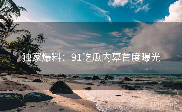 独家爆料：91吃瓜内幕首度曝光