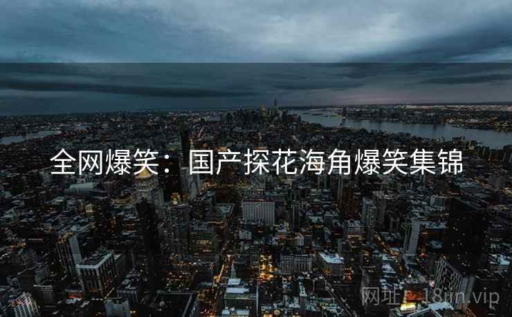 全网爆笑：国产探花海角爆笑集锦