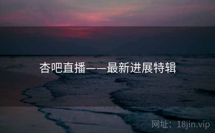 杏吧直播——最新进展特辑